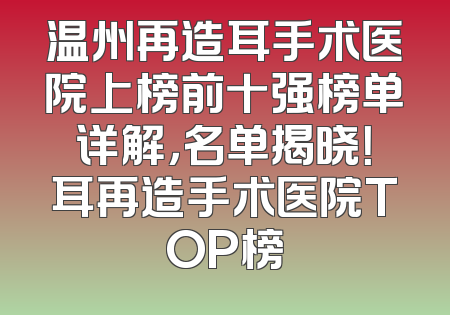 温州再造耳手术医院上榜前十强榜单详解，名单揭晓！耳再造手术医院TOP榜