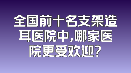 全国前十名支架造耳医院中，哪家医院更受欢迎？