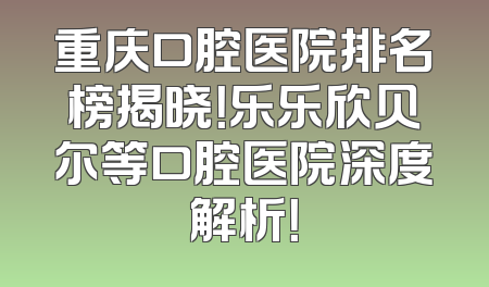 重庆口腔医院排名榜揭晓！乐乐欣贝尔等口腔医院深度解析！