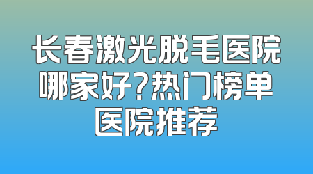 长春激光脱毛医院哪家好？热门榜单医院推荐