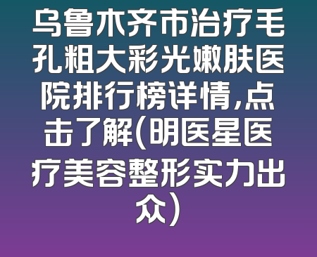 乌鲁木齐市治疗毛孔粗大彩光嫩肤医院排行榜详情，点击了解（明医星医疗美容整形实力出众）