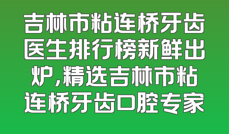 吉林市粘连桥牙齿医生排行榜新鲜出炉，精选吉林市粘连桥牙齿口腔专家