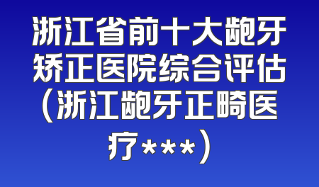 浙江省前十大龅牙矫正医院综合评估（浙江龅牙正畸医疗***）