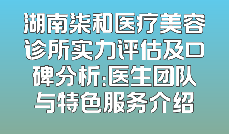 湖南柒和医疗美容诊所实力评估及口碑分析：医生团队与特色服务介绍