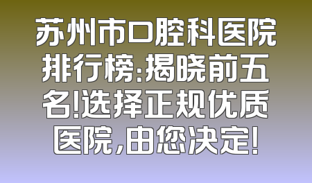 苏州市口腔科医院排行榜：揭晓前五名！选择正规优质医院，由您决定！