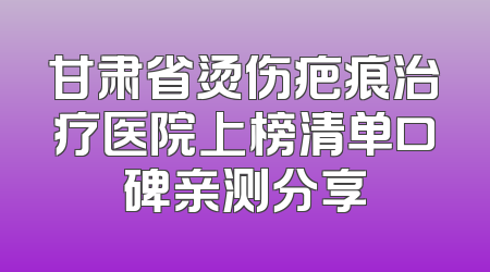 甘肃省烫伤疤痕治疗医院上榜清单口碑亲测分享