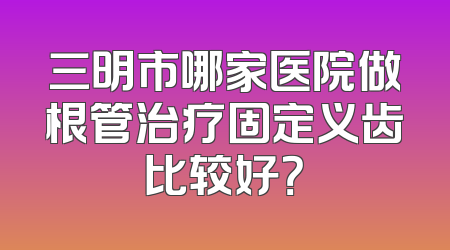 三明市哪家医院做根管治疗固定义齿比较好？