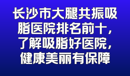 长沙市大腿共振吸脂医院排名前十，了解吸脂好医院，健康美丽有保障