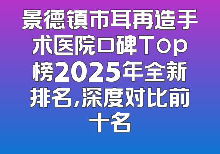 景德镇市耳再造手术医院口碑Top榜2025年全新排名，深度对比前十名