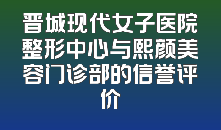 晋城现代女子医院整形中心与熙颜美容门诊部的信誉评价
