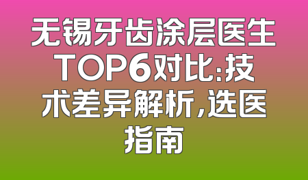 无锡牙齿涂层医生TOP6对比：技术差异解析，选医指南