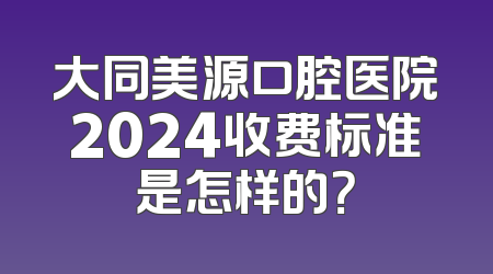 大同美源口腔医院2024收费标准是怎样的？