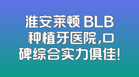 淮安莱顿 BLB 种植牙医院，口碑综合实力俱佳！