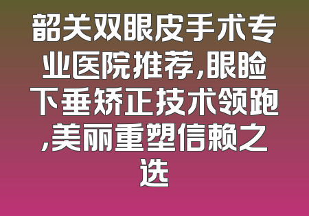 韶关双眼皮手术专业医院推荐，眼睑下垂矫正技术领跑，美丽重塑信赖之选