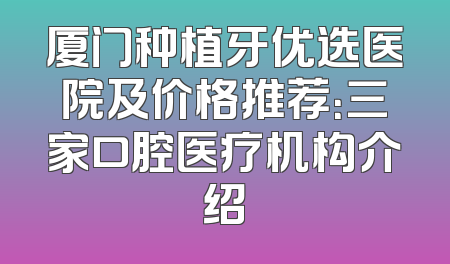 厦门种植牙优选医院及价格推荐：三家口腔医疗机构介绍