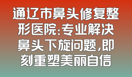 通辽市鼻头修复整形医院：专业解决鼻头下旋问题，即刻重塑美丽自信