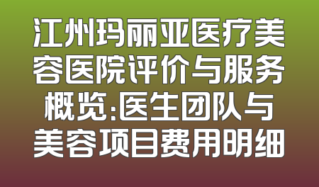 江州玛丽亚医疗美容医院评价与服务概览：医生团队与美容项目费用明细