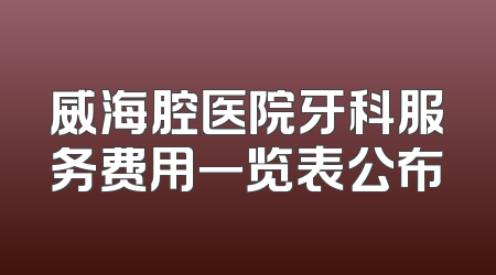 威海腔医院牙科服务费用一览表公布