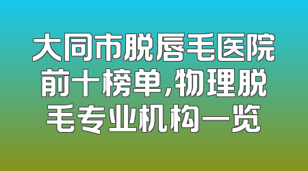 大同市脱唇毛医院前十榜单，物理脱毛专业机构一览