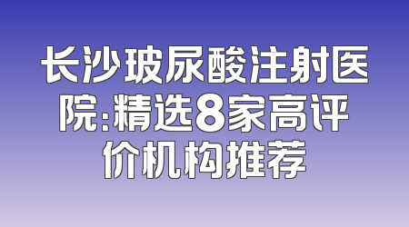 长沙玻尿酸注射医院：精选8家高评价机构推荐