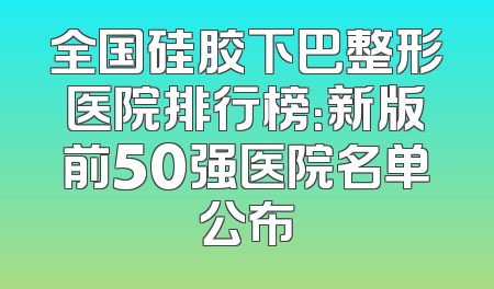 全国硅胶下巴整形医院排行榜：新版前50强医院名单公布
