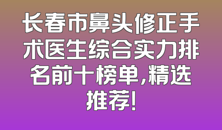 长春市鼻头修正手术医生综合实力排名前十榜单，精选推荐！
