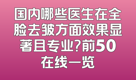 国内哪些医生在全脸去皱方面效果显著且专业？前50在线一览