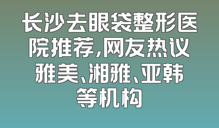 长沙去眼袋整形医院推荐，网友热议雅美、湘雅、亚韩等机构