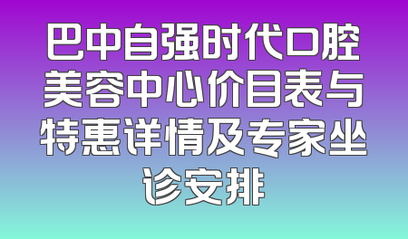 巴中自强时代口腔美容中心价目表与特惠详情及专家坐诊安排