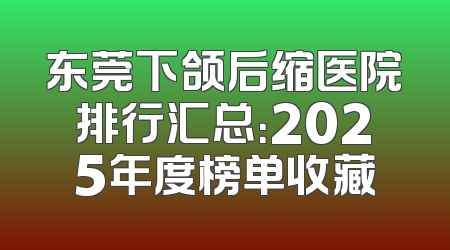 东莞下颌后缩医院排行汇总：2025年度榜单收藏