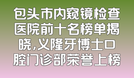 包头市内窥镜检查医院前十名榜单揭晓，义隆牙博士口腔门诊部荣誉上榜