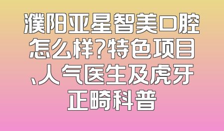 濮阳亚星智美口腔怎么样？特色项目、人气医生及虎牙正畸科普
