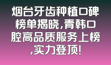 烟台牙齿种植口碑榜单揭晓，青韩口腔高品质服务上榜，实力登顶！