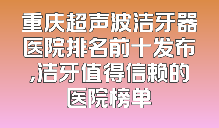 重庆超声波洁牙器医院排名前十发布，洁牙值得信赖的医院榜单