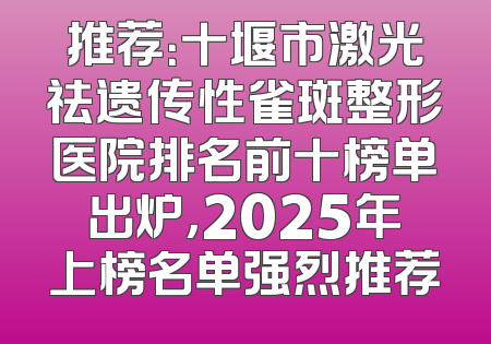 推荐：十堰市激光祛遗传性雀斑整形医院排名前十榜单出炉，2025年上榜名单强烈推荐