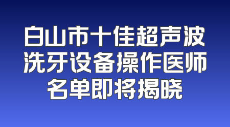 白山市十佳超声波洗牙设备操作医师名单即将揭晓