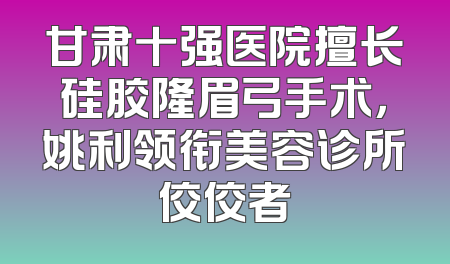 甘肃十强医院擅长硅胶隆眉弓手术，姚利领衔美容诊所佼佼者