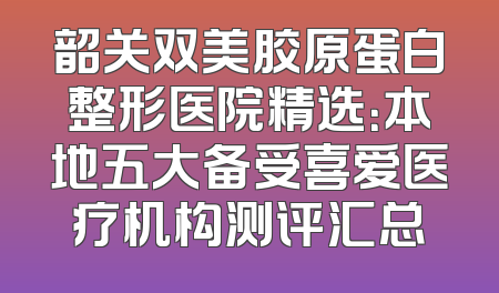 韶关双美胶原蛋白整形医院精选：本地五大备受喜爱医疗机构测评汇总