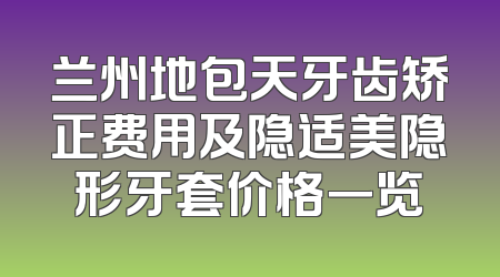 兰州地包天牙齿矫正费用及隐适美隐形牙套价格一览
