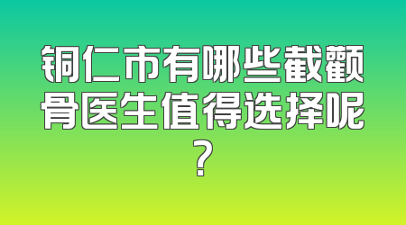 铜仁市有哪些截颧骨医生值得选择呢？