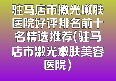 驻马店市激光嫩肤医院好评排名前十名精选推荐（驻马店市激光嫩肤美容医院）