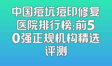 中国痘坑痘印修复医院排行榜：前50强正规机构精选评测