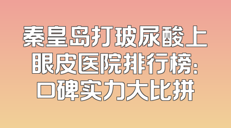秦皇岛打玻尿酸上眼皮医院排行榜：口碑实力大比拼