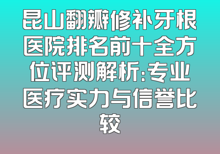 昆山翻瓣修补牙根医院排名前十全方位评测解析：专业医疗实力与信誉比较