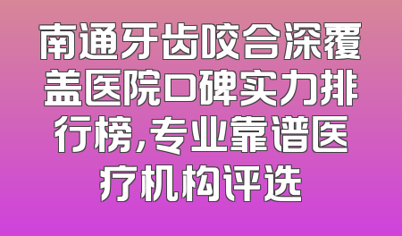 南通牙齿咬合深覆盖医院口碑实力排行榜，专业靠谱医疗机构评选