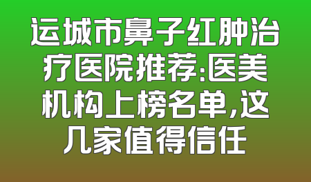 运城市鼻子红肿治疗医院推荐：医美机构上榜名单，这几家值得信任
