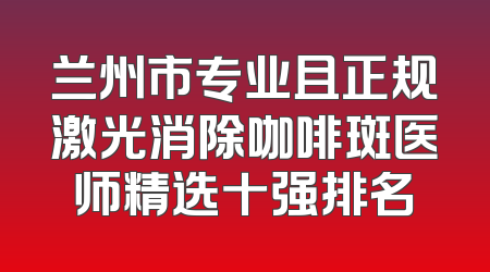 兰州市专业且正规激光消除咖啡斑医师精选十强排名