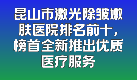 昆山市激光除皱嫩肤医院排名前十，榜首全新推出优质医疗服务