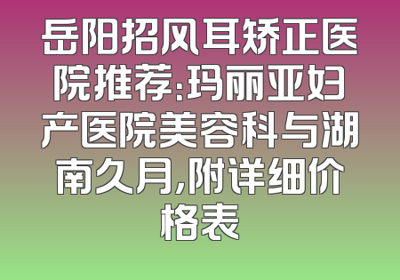 岳阳招风耳矫正医院推荐：玛丽亚妇产医院美容科与湖南久月，附详细价格表