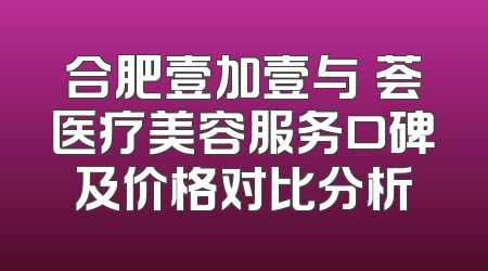 合肥壹加壹与媄荟医疗美容服务口碑及价格对比分析